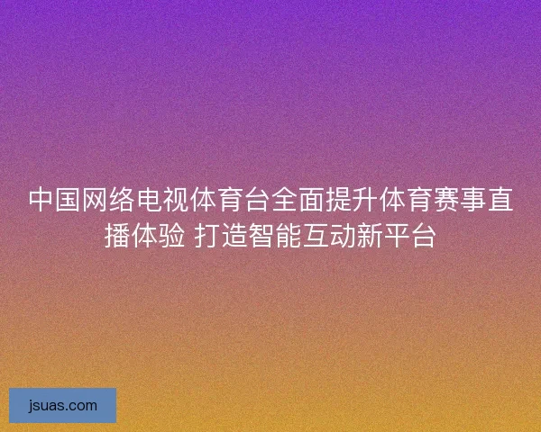中国网络电视体育台全面提升体育赛事直播体验 打造智能互动新平台
