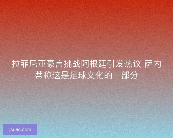 拉菲尼亚豪言挑战阿根廷引发热议 萨内蒂称这是足球文化的一部分