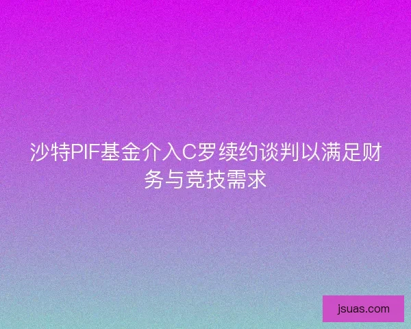 沙特PIF基金介入C罗续约谈判以满足财务与竞技需求