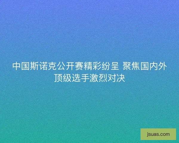 中国斯诺克公开赛精彩纷呈 聚焦国内外顶级选手激烈对决 中国斯诺克公开赛精彩纷呈 聚焦国内外顶级选手激烈对决