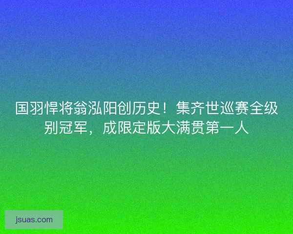 国羽悍将翁泓阳创历史！集齐世巡赛全级别冠军，成限定版大满贯第一人