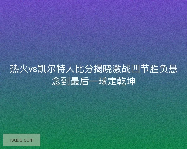 热火vs凯尔特人比分揭晓激战四节胜负悬念到最后一球定乾坤