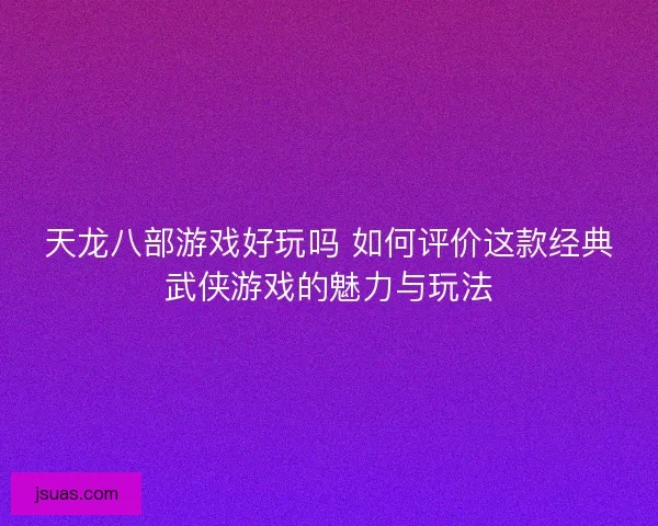 天龙八部游戏好玩吗 如何评价这款经典武侠游戏的魅力与玩法