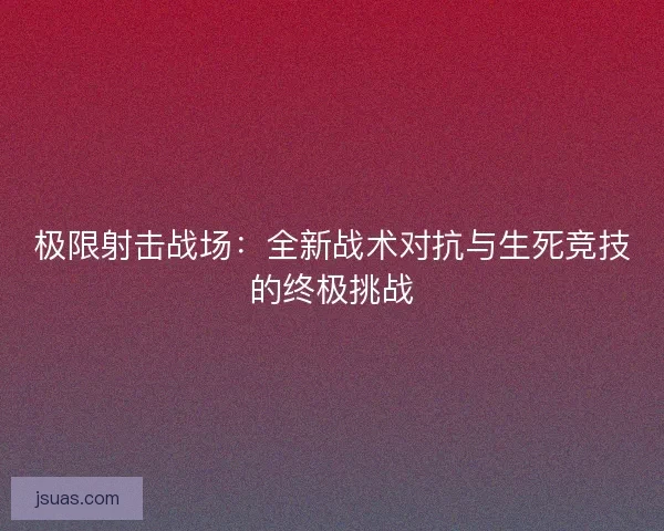 极限射击战场：全新战术对抗与生死竞技的终极挑战