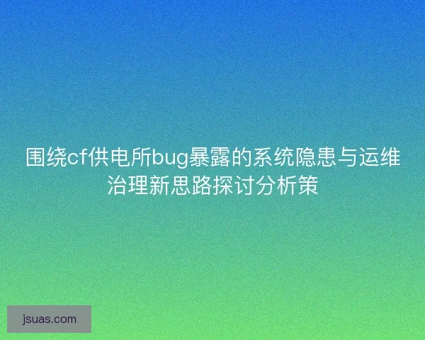 围绕cf供电所bug暴露的系统隐患与运维治理新思路探讨分析策