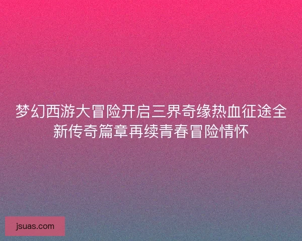 梦幻西游大冒险开启三界奇缘热血征途全新传奇篇章再续青春冒险情怀