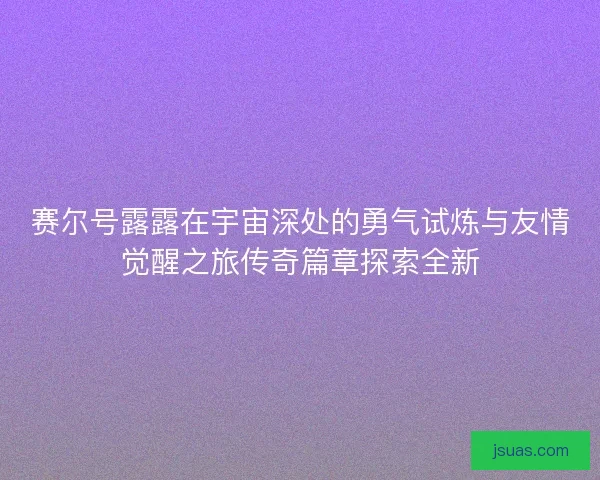 赛尔号露露在宇宙深处的勇气试炼与友情觉醒之旅传奇篇章探索全新