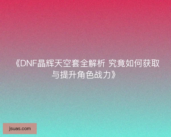 《DNF晶辉天空套全解析 究竟如何获取与提升角色战力》
