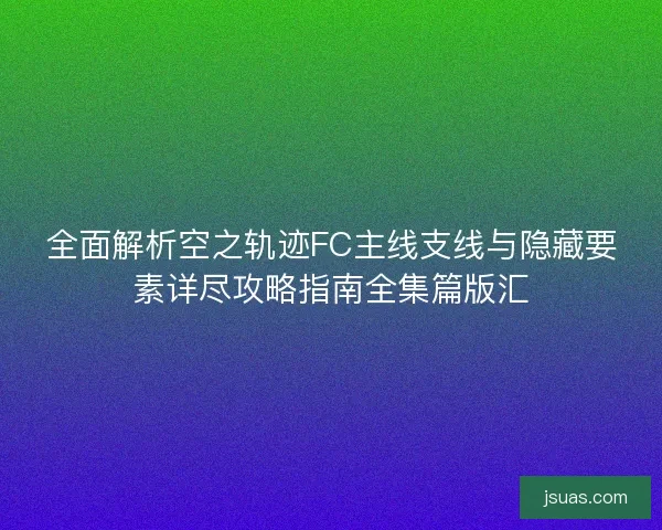 全面解析空之轨迹FC主线支线与隐藏要素详尽攻略指南全集篇版汇