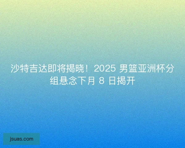 沙特吉达即将揭晓！2025 男篮亚洲杯分组悬念下月 8 日揭开