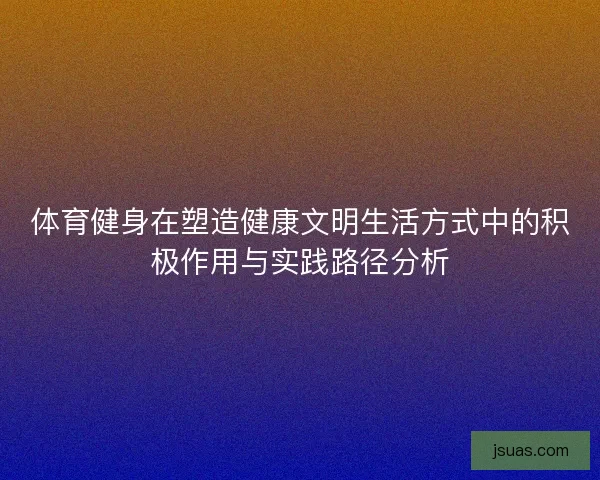 体育健身在塑造健康文明生活方式中的积极作用与实践路径分析