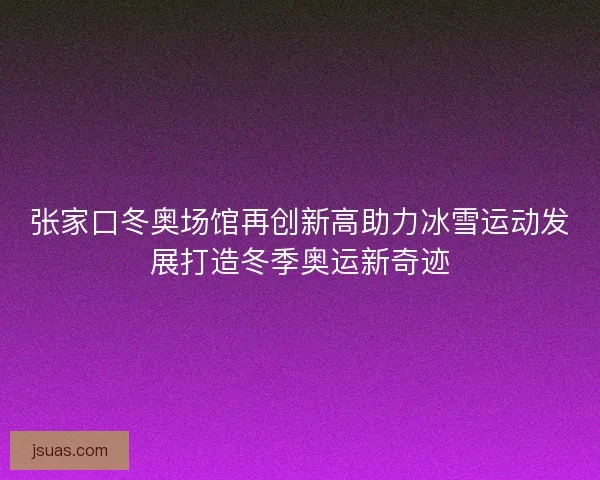 张家口冬奥场馆再创新高助力冰雪运动发展打造冬季奥运新奇迹