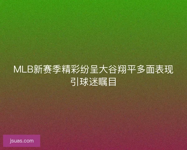 MLB新赛季精彩纷呈大谷翔平多面表现引球迷瞩目