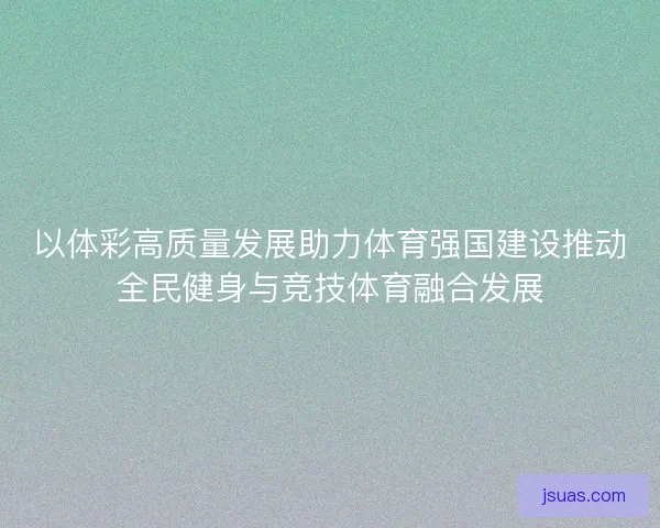 以体彩高质量发展助力体育强国建设推动全民健身与竞技体育融合发展