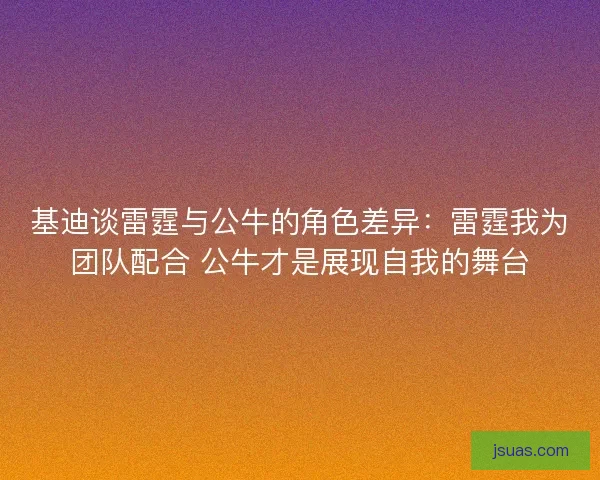 基迪谈雷霆与公牛的角色差异：雷霆我为团队配合 公牛才是展现自我的舞台