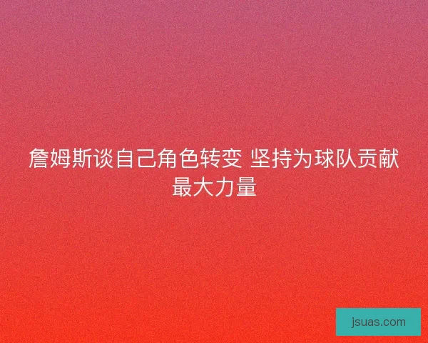 詹姆斯谈自己角色转变 坚持为球队贡献最大力量 詹姆斯谈自己角色转变 坚持为球队贡献最大力量