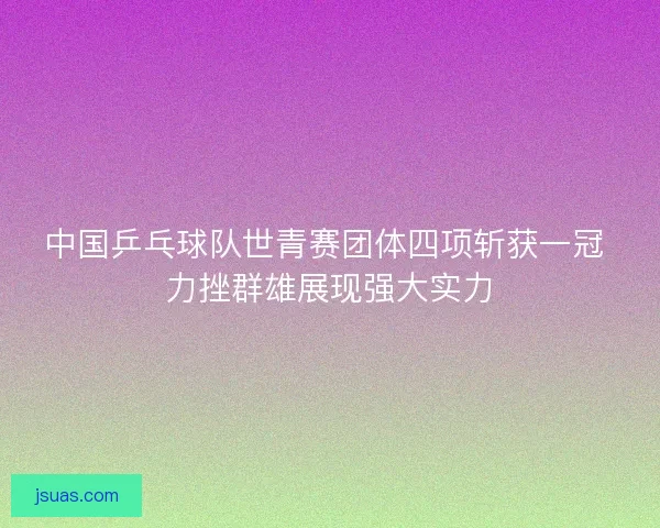 中国乒乓球队世青赛团体四项斩获一冠 力挫群雄展现强大实力