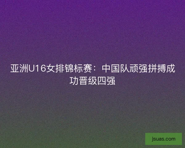 亚洲U16女排锦标赛：中国队顽强拼搏成功晋级四强