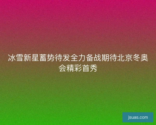 冰雪新星蓄势待发全力备战期待北京冬奥会精彩首秀