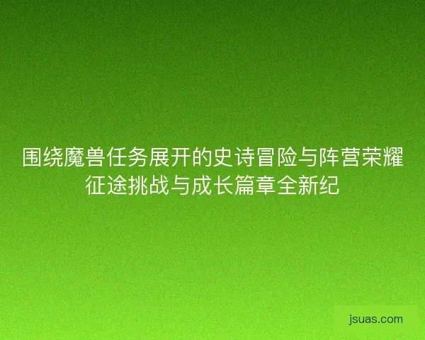 围绕魔兽任务展开的史诗冒险与阵营荣耀征途挑战与成长篇章全新纪