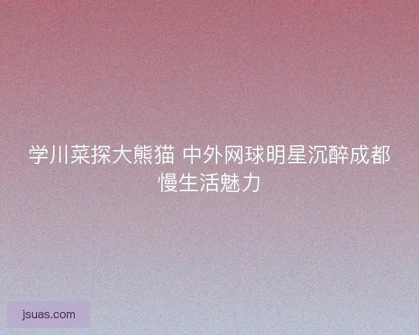 学川菜探大熊猫 中外网球明星沉醉成都慢生活魅力 学川菜探大熊猫 中外网球明星沉醉成都慢生活魅力