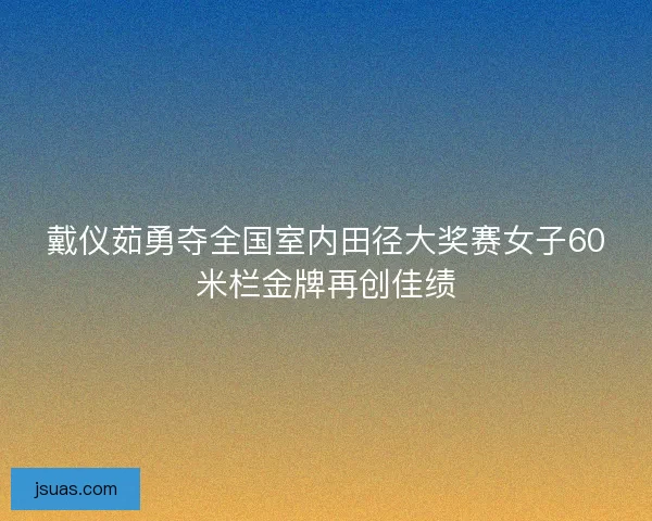 戴仪茹勇夺全国室内田径大奖赛女子60米栏金牌再创佳绩