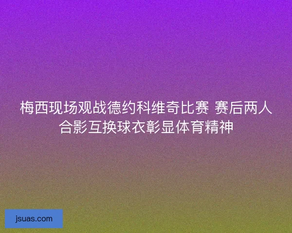 梅西现场观战德约科维奇比赛 赛后两人合影互换球衣彰显体育精神