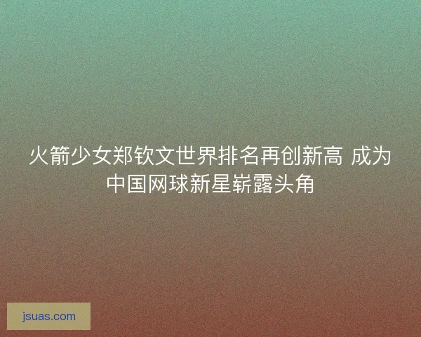 火箭少女郑钦文世界排名再创新高 成为中国网球新星崭露头角