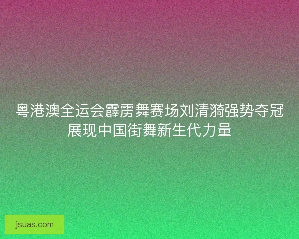 粤港澳全运会霹雳舞赛场刘清漪强势夺冠展现中国街舞新生代力量