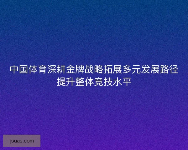 中国体育深耕金牌战略拓展多元发展路径提升整体竞技水平