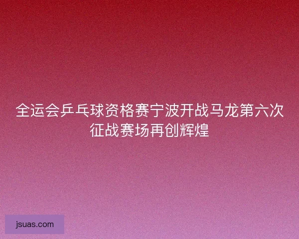 全运会乒乓球资格赛宁波开战马龙第六次征战赛场再创辉煌