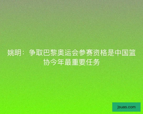 姚明:争取巴黎奥运会参赛资格是中国篮协今年最重要任务 姚明:争取巴黎奥运会参赛资格是中国篮协今年最重要任务