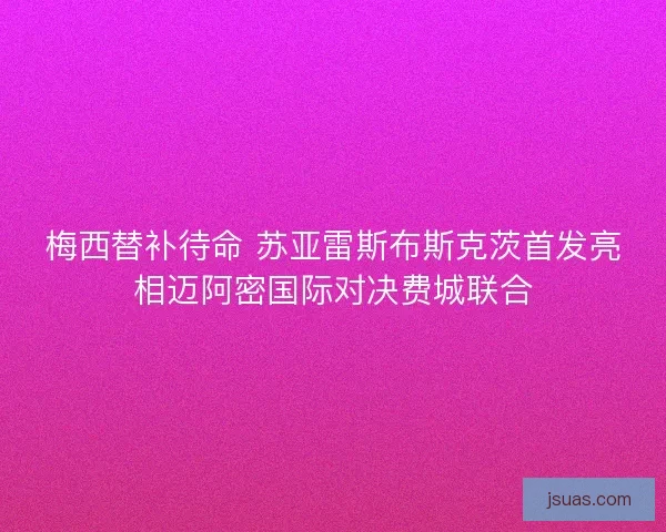 梅西替补待命 苏亚雷斯布斯克茨首发亮相迈阿密国际对决费城联合 梅西替补待命 苏亚雷斯布斯克茨首发亮相迈阿密国际对决费城联合