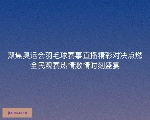 聚焦奥运会羽毛球赛事直播精彩对决点燃全民观赛热情激情时刻盛宴