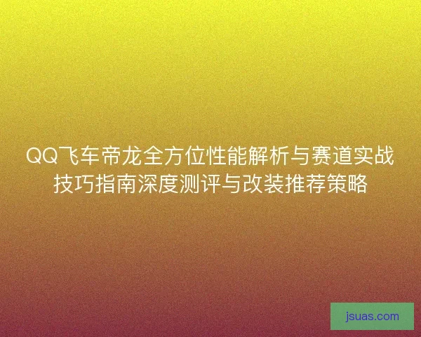 QQ飞车帝龙全方位性能解析与赛道实战技巧指南深度测评与改装推荐策略