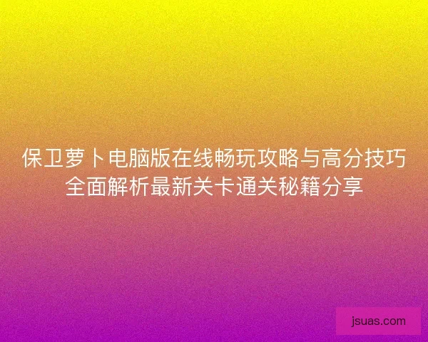 保卫萝卜电脑版在线畅玩攻略与高分技巧全面解析最新关卡通关秘籍分享