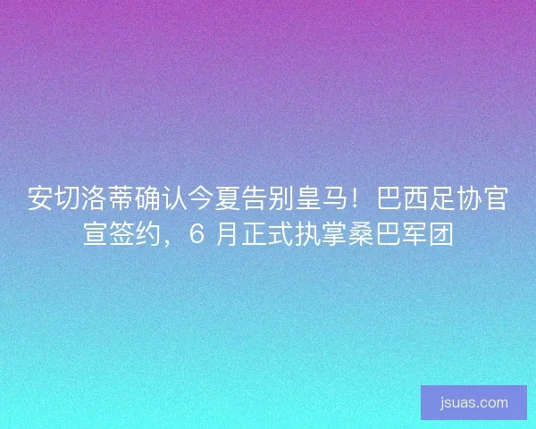安切洛蒂确认今夏告别皇马！巴西足协官宣签约，6 月正式执掌桑巴军团