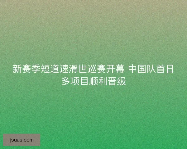 新赛季短道速滑世巡赛开幕 中国队首日多项目顺利晋级
