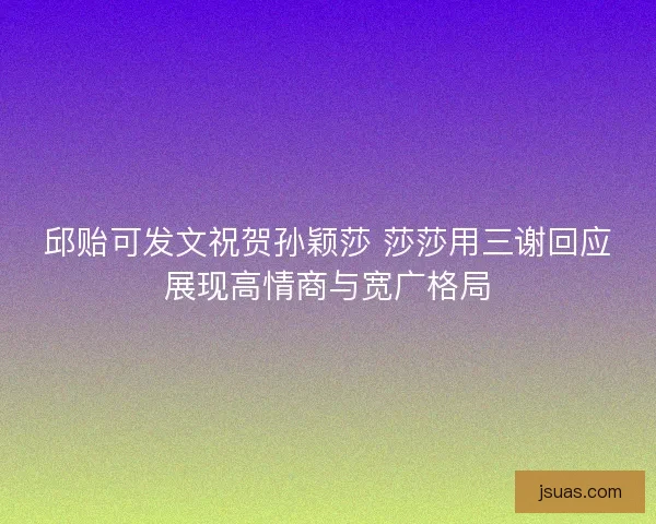 邱贻可发文祝贺孙颖莎 莎莎用三谢回应展现高情商与宽广格局