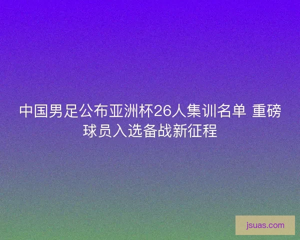 中国男足公布亚洲杯26人集训名单 重磅球员入选备战新征程