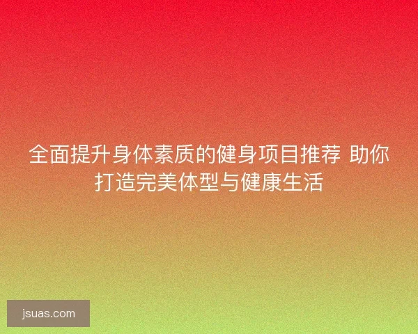 全面提升身体素质的健身项目推荐 助你打造完美体型与健康生活