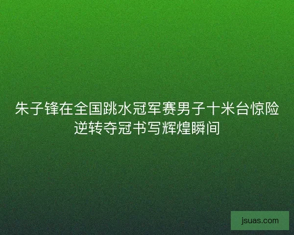 朱子锋在全国跳水冠军赛男子十米台惊险逆转夺冠书写辉煌瞬间 朱子锋在全国跳水冠军赛男子十米台惊险逆转夺冠书写辉煌瞬间
