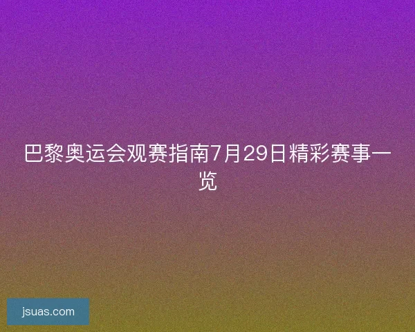 巴黎奥运会观赛指南7月29日精彩赛事一览 巴黎奥运会观赛指南7月29日精彩赛事一览