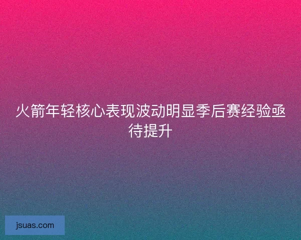 火箭年轻核心表现波动明显季后赛经验亟待提升 火箭年轻核心表现波动明显季后赛经验亟待提升