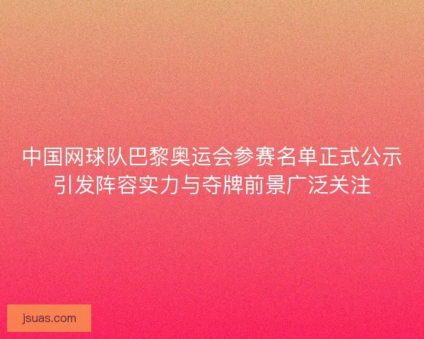 中国网球队巴黎奥运会参赛名单正式公示引发阵容实力与夺牌前景广泛关注