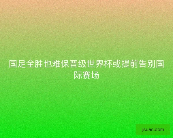 国足全胜也难保晋级世界杯或提前告别国际赛场