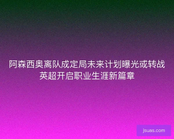 阿森西奥离队成定局未来计划曝光或转战英超开启职业生涯新篇章 阿森西奥离队成定局未来计划曝光或转战英超开启职业生涯新篇章
