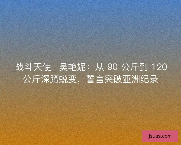 _战斗天使_ 吴艳妮：从 90 公斤到 120 公斤深蹲蜕变，誓言突破亚洲纪录