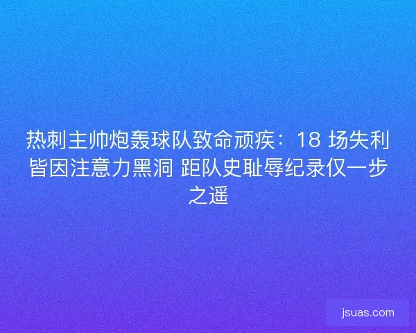 热刺主帅炮轰球队致命顽疾：18 场失利皆因注意力黑洞 距队史耻辱纪录仅一步之遥