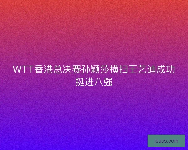 WTT香港总决赛孙颖莎横扫王艺迪成功挺进八强